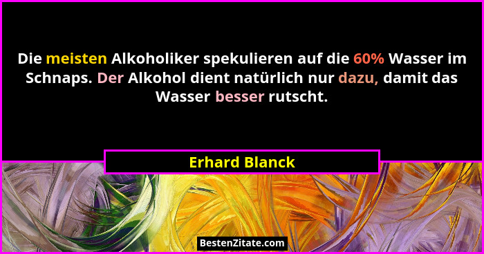 Die meisten Alkoholiker spekulieren auf die 60% Wasser im Schnaps. Der Alkohol dient natürlich nur dazu, damit das Wasser besser rutsc... - Erhard Blanck