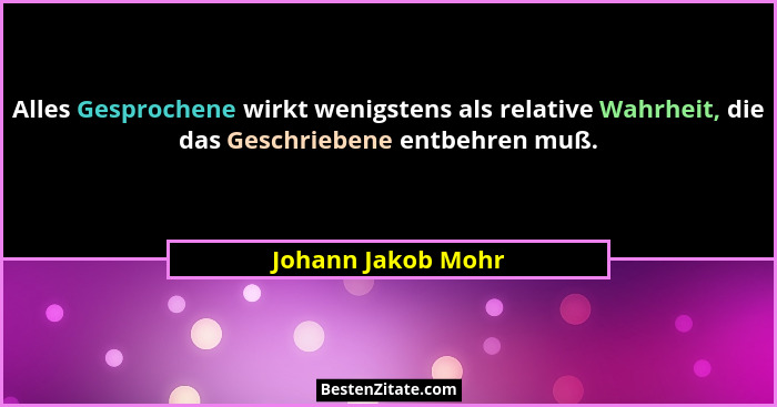 Alles Gesprochene wirkt wenigstens als relative Wahrheit, die das Geschriebene entbehren muß.... - Johann Jakob Mohr