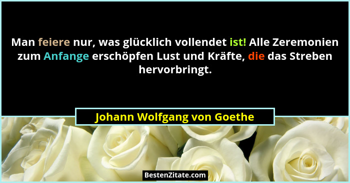 Man feiere nur, was glücklich vollendet ist! Alle Zeremonien zum Anfange erschöpfen Lust und Kräfte, die das Streben herv... - Johann Wolfgang von Goethe