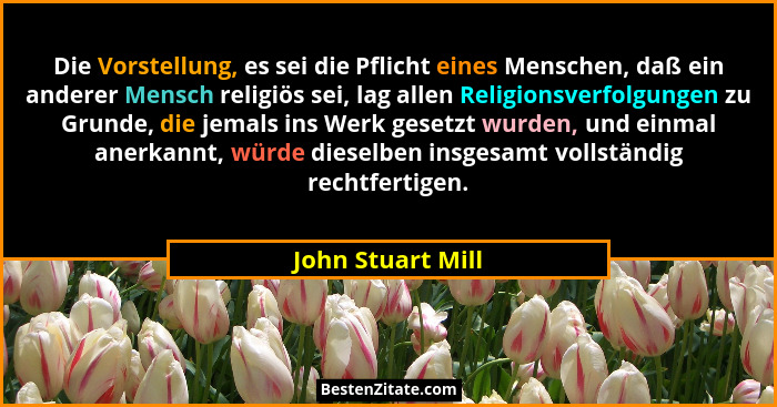 Die Vorstellung, es sei die Pflicht eines Menschen, daß ein anderer Mensch religiös sei, lag allen Religionsverfolgungen zu Grunde,... - John Stuart Mill