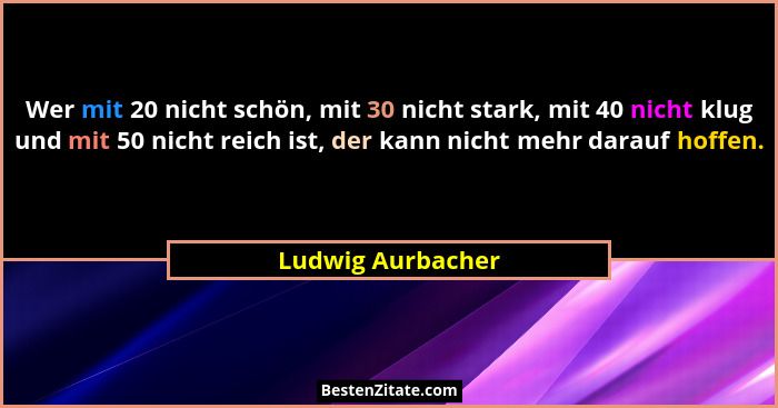 Wer mit 20 nicht schön, mit 30 nicht stark, mit 40 nicht klug und mit 50 nicht reich ist, der kann nicht mehr darauf hoffen.... - Ludwig Aurbacher