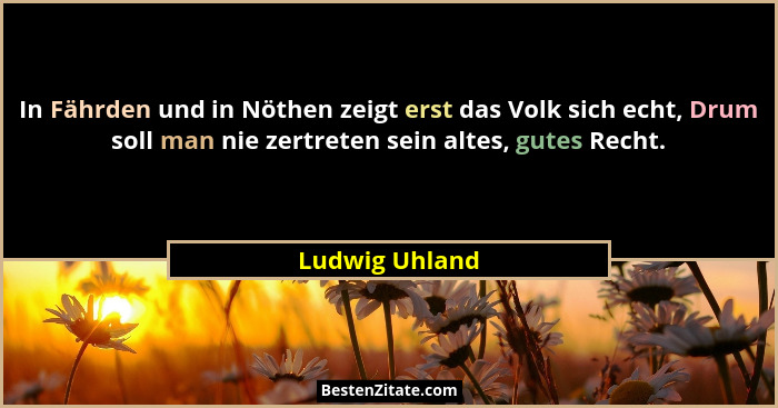 In Fährden und in Nöthen zeigt erst das Volk sich echt, Drum soll man nie zertreten sein altes, gutes Recht.... - Ludwig Uhland