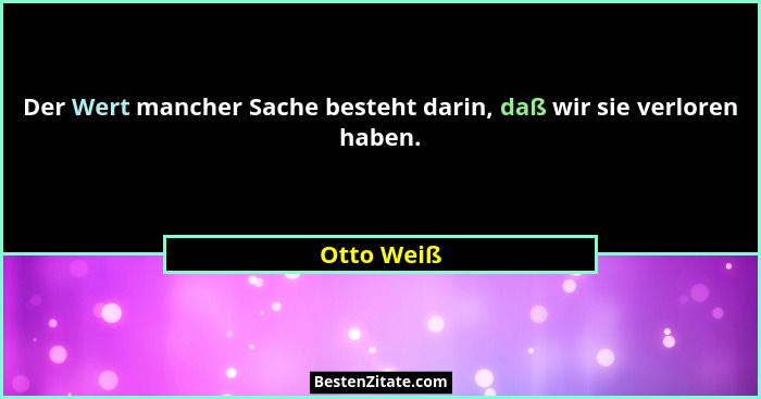 Der Wert mancher Sache besteht darin, daß wir sie verloren haben.... - Otto Weiß