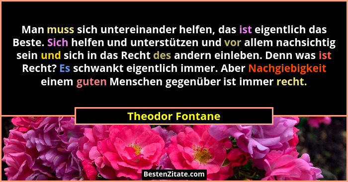 Man muss sich untereinander helfen, das ist eigentlich das Beste. Sich helfen und unterstützen und vor allem nachsichtig sein und si... - Theodor Fontane