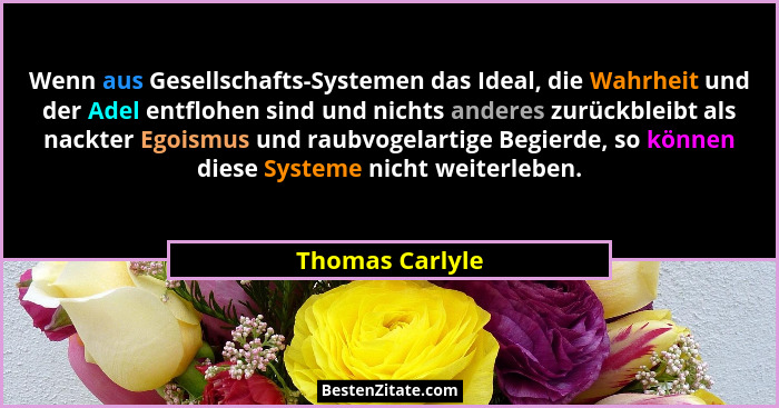 Wenn aus Gesellschafts-Systemen das Ideal, die Wahrheit und der Adel entflohen sind und nichts anderes zurückbleibt als nackter Egois... - Thomas Carlyle