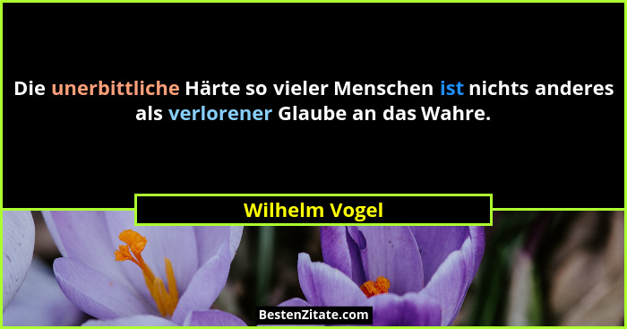 Die unerbittliche Härte so vieler Menschen ist nichts anderes als verlorener Glaube an das Wahre.... - Wilhelm Vogel