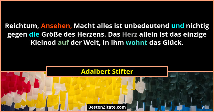 Reichtum, Ansehen, Macht alles ist unbedeutend und nichtig gegen die Größe des Herzens. Das Herz allein ist das einzige Kleinod auf... - Adalbert Stifter