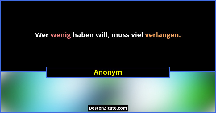 Wer wenig haben will, muss viel verlangen.... - Anonym