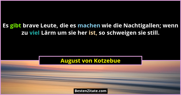 Es gibt brave Leute, die es machen wie die Nachtigallen; wenn zu viel Lärm um sie her ist, so schweigen sie still.... - August von Kotzebue