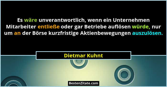 Es wäre unverantwortlich, wenn ein Unternehmen Mitarbeiter entließe oder gar Betriebe auflösen würde, nur um an der Börse kurzfristige... - Dietmar Kuhnt