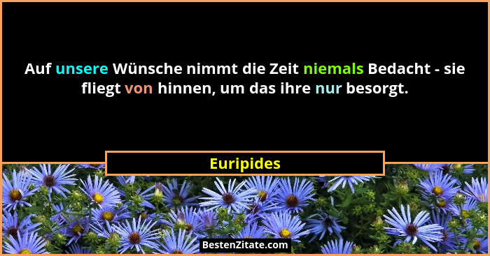 Auf unsere Wünsche nimmt die Zeit niemals Bedacht - sie fliegt von hinnen, um das ihre nur besorgt.... - Euripides