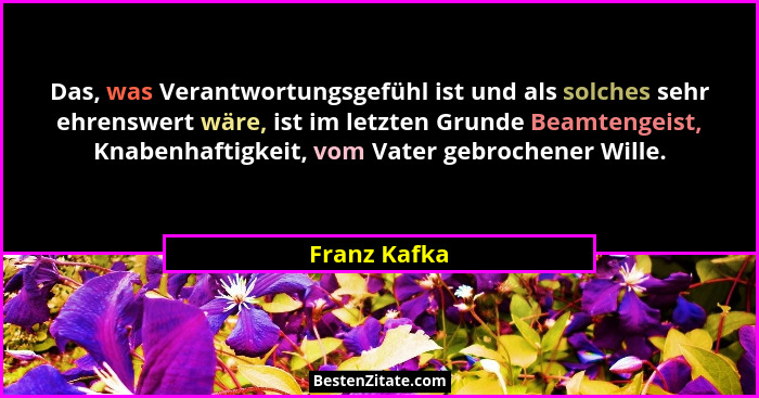 Das, was Verantwortungsgefühl ist und als solches sehr ehrenswert wäre, ist im letzten Grunde Beamtengeist, Knabenhaftigkeit, vom Vater... - Franz Kafka