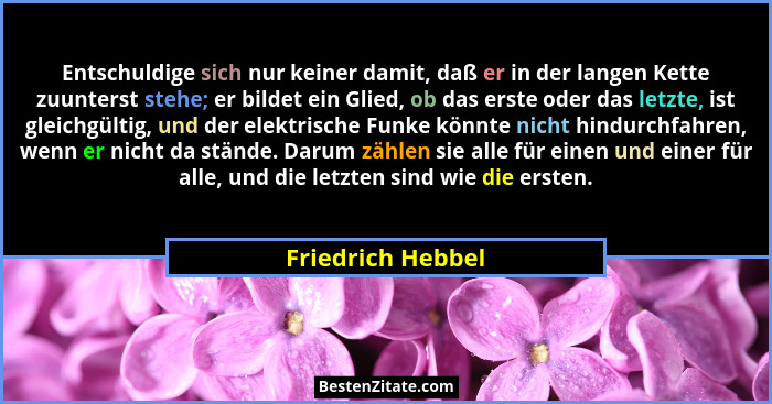 Entschuldige sich nur keiner damit, daß er in der langen Kette zuunterst stehe; er bildet ein Glied, ob das erste oder das letzte,... - Friedrich Hebbel