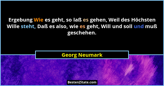 Ergebung Wie es geht, so laß es gehen, Weil des Höchsten Wille steht, Daß es also, wie es geht, Will und soll und muß geschehen.... - Georg Neumark