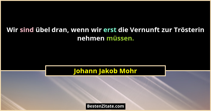 Wir sind übel dran, wenn wir erst die Vernunft zur Trösterin nehmen müssen.... - Johann Jakob Mohr