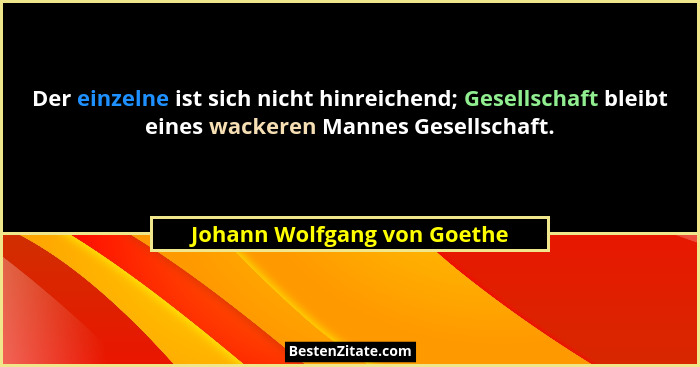 Der einzelne ist sich nicht hinreichend; Gesellschaft bleibt eines wackeren Mannes Gesellschaft.... - Johann Wolfgang von Goethe