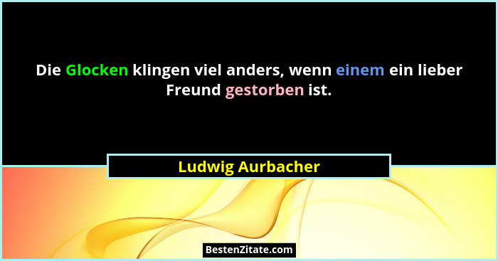 Die Glocken klingen viel anders, wenn einem ein lieber Freund gestorben ist.... - Ludwig Aurbacher