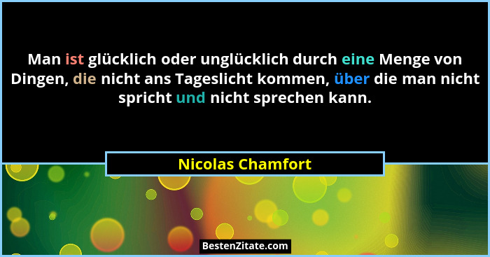 Man ist glücklich oder unglücklich durch eine Menge von Dingen, die nicht ans Tageslicht kommen, über die man nicht spricht und nic... - Nicolas Chamfort