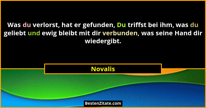 Was du verlorst, hat er gefunden, Du triffst bei ihm, was du geliebt und ewig bleibt mit dir verbunden, was seine Hand dir wiedergibt.... - Novalis