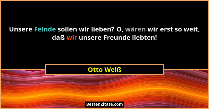 Unsere Feinde sollen wir lieben? O, wären wir erst so weit, daß wir unsere Freunde liebten!... - Otto Weiß
