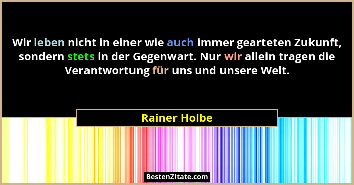 Wir leben nicht in einer wie auch immer gearteten Zukunft, sondern stets in der Gegenwart. Nur wir allein tragen die Verantwortung für... - Rainer Holbe