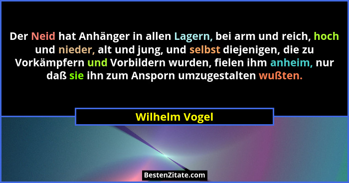 Der Neid hat Anhänger in allen Lagern, bei arm und reich, hoch und nieder, alt und jung, und selbst diejenigen, die zu Vorkämpfern und... - Wilhelm Vogel
