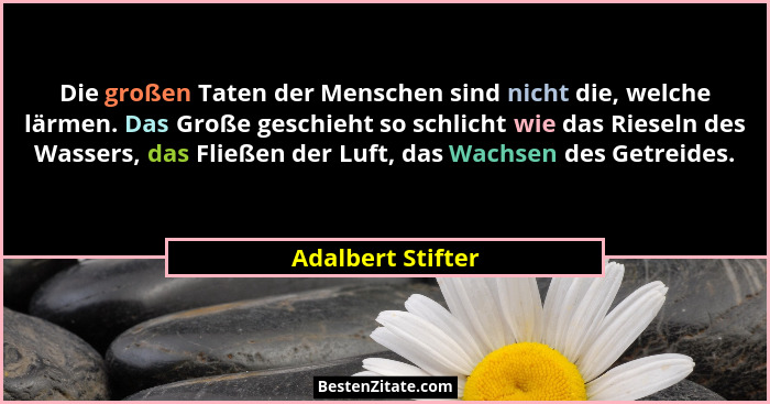 Die großen Taten der Menschen sind nicht die, welche lärmen. Das Große geschieht so schlicht wie das Rieseln des Wassers, das Fließ... - Adalbert Stifter
