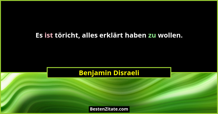 Es ist töricht, alles erklärt haben zu wollen.... - Benjamin Disraeli