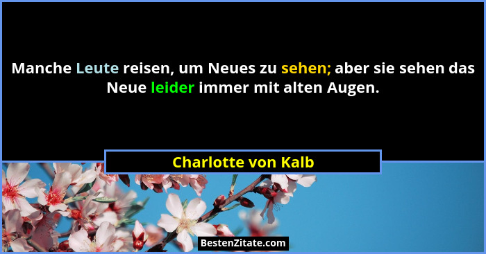 Manche Leute reisen, um Neues zu sehen; aber sie sehen das Neue leider immer mit alten Augen.... - Charlotte von Kalb