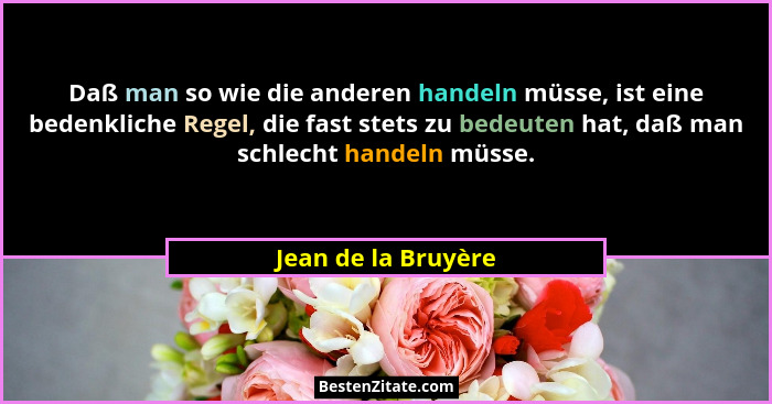Daß man so wie die anderen handeln müsse, ist eine bedenkliche Regel, die fast stets zu bedeuten hat, daß man schlecht handeln mü... - Jean de la Bruyère