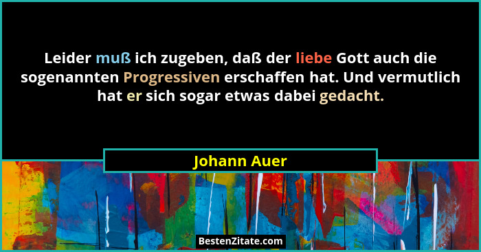Leider muß ich zugeben, daß der liebe Gott auch die sogenannten Progressiven erschaffen hat. Und vermutlich hat er sich sogar etwas dabe... - Johann Auer