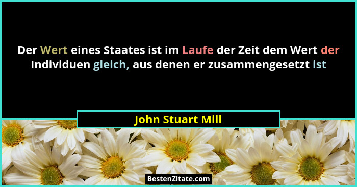 Der Wert eines Staates ist im Laufe der Zeit dem Wert der Individuen gleich, aus denen er zusammengesetzt ist... - John Stuart Mill
