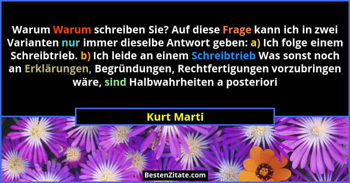 Warum Warum schreiben Sie? Auf diese Frage kann ich in zwei Varianten nur immer dieselbe Antwort geben: a) Ich folge einem Schreibtrieb.... - Kurt Marti