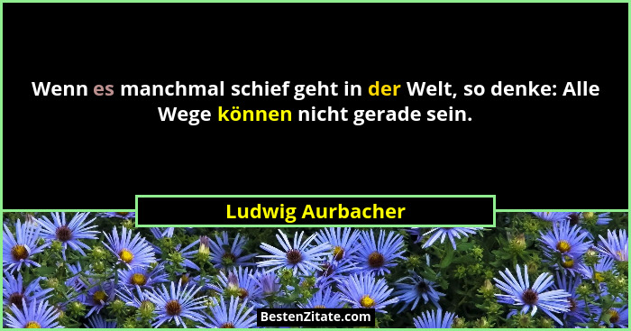 Wenn es manchmal schief geht in der Welt, so denke: Alle Wege können nicht gerade sein.... - Ludwig Aurbacher