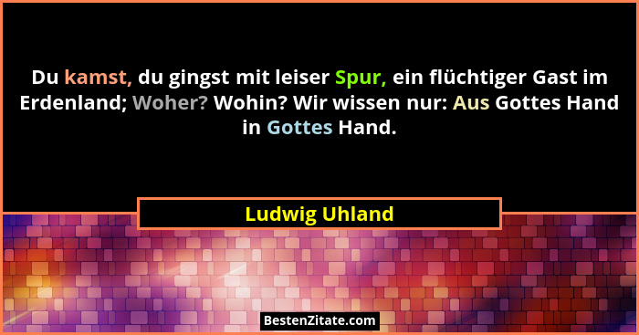 Du kamst, du gingst mit leiser Spur, ein flüchtiger Gast im Erdenland; Woher? Wohin? Wir wissen nur: Aus Gottes Hand in Gottes Hand.... - Ludwig Uhland