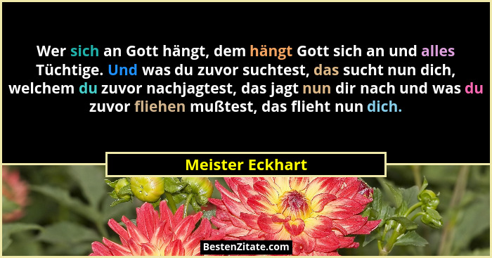Wer sich an Gott hängt, dem hängt Gott sich an und alles Tüchtige. Und was du zuvor suchtest, das sucht nun dich, welchem du zuvor n... - Meister Eckhart