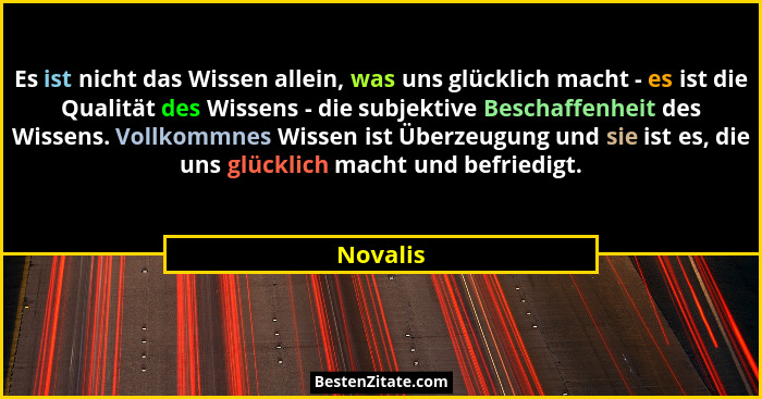 Es ist nicht das Wissen allein, was uns glücklich macht - es ist die Qualität des Wissens - die subjektive Beschaffenheit des Wissens. Vollk... - Novalis