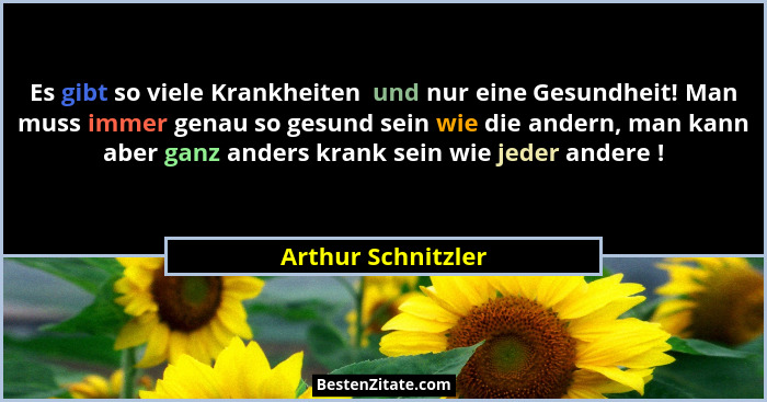 Es gibt so viele Krankheiten  und nur eine Gesundheit! Man muss immer genau so gesund sein wie die andern, man kann aber ganz ande... - Arthur Schnitzler