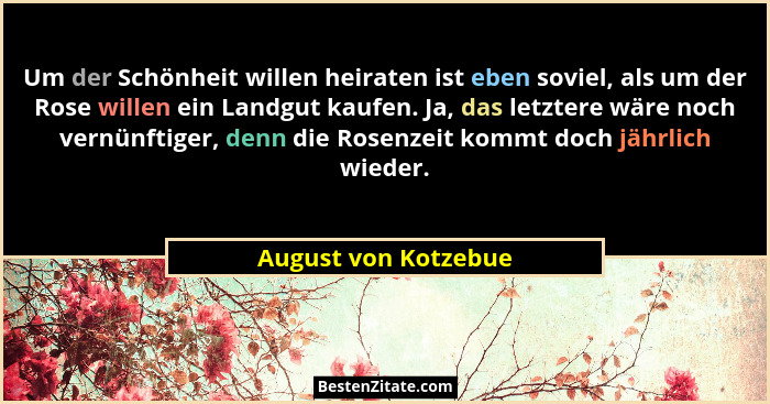 Um der Schönheit willen heiraten ist eben soviel, als um der Rose willen ein Landgut kaufen. Ja, das letztere wäre noch vernünft... - August von Kotzebue