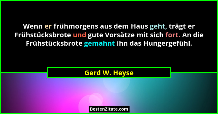 Wenn er frühmorgens aus dem Haus geht, trägt er Frühstücksbrote und gute Vorsätze mit sich fort. An die Frühstücksbrote gemahnt ihn da... - Gerd W. Heyse