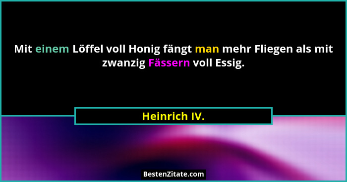 Mit einem Löffel voll Honig fängt man mehr Fliegen als mit zwanzig Fässern voll Essig.... - Heinrich IV.