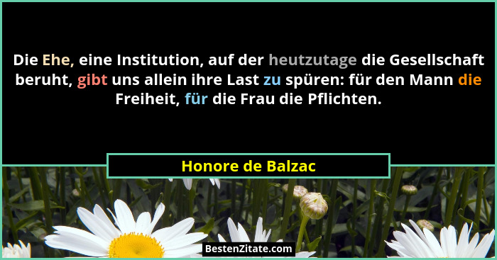 Die Ehe, eine Institution, auf der heutzutage die Gesellschaft beruht, gibt uns allein ihre Last zu spüren: für den Mann die Freihe... - Honore de Balzac