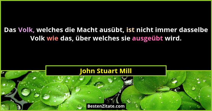 Das Volk, welches die Macht ausübt, ist nicht immer dasselbe Volk wie das, über welches sie ausgeübt wird.... - John Stuart Mill