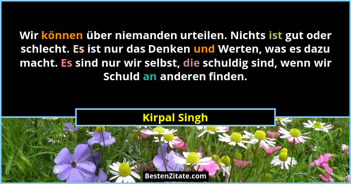 Wir können über niemanden urteilen. Nichts ist gut oder schlecht. Es ist nur das Denken und Werten, was es dazu macht. Es sind nur wir... - Kirpal Singh