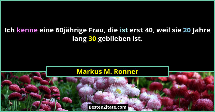 Ich kenne eine 60jährige Frau, die ist erst 40, weil sie 20 Jahre lang 30 geblieben ist.... - Markus M. Ronner