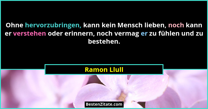 Ohne hervorzubringen, kann kein Mensch lieben, noch kann er verstehen oder erinnern, noch vermag er zu fühlen und zu bestehen.... - Ramon Llull