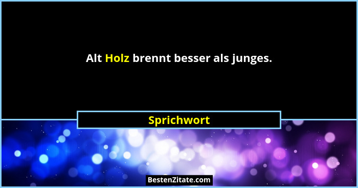 Alt Holz brennt besser als junges.... - Sprichwort