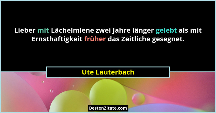 Lieber mit Lächelmiene zwei Jahre länger gelebt als mit Ernsthaftigkeit früher das Zeitliche gesegnet.... - Ute Lauterbach
