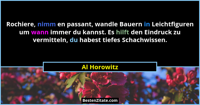 Rochiere, nimm en passant, wandle Bauern in Leichtfiguren um wann immer du kannst. Es hilft den Eindruck zu vermitteln, du habest tiefes... - Al Horowitz