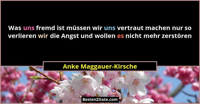 Was uns fremd ist müssen wir uns vertraut machen nur so verlieren wir die Angst und wollen es nicht mehr zerstören... - Anke Maggauer-Kirsche